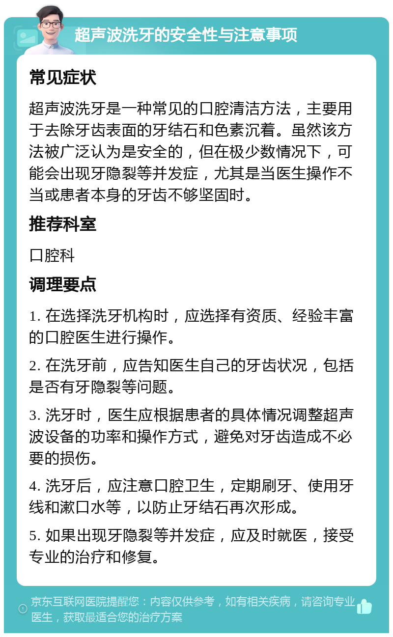 超声波洗牙的安全性与注意事项 常见症状 超声波洗牙是一种常见的口腔清洁方法，主要用于去除牙齿表面的牙结石和色素沉着。虽然该方法被广泛认为是安全的，但在极少数情况下，可能会出现牙隐裂等并发症，尤其是当医生操作不当或患者本身的牙齿不够坚固时。 推荐科室 口腔科 调理要点 1. 在选择洗牙机构时，应选择有资质、经验丰富的口腔医生进行操作。 2. 在洗牙前，应告知医生自己的牙齿状况，包括是否有牙隐裂等问题。 3. 洗牙时，医生应根据患者的具体情况调整超声波设备的功率和操作方式，避免对牙齿造成不必要的损伤。 4. 洗牙后，应注意口腔卫生，定期刷牙、使用牙线和漱口水等，以防止牙结石再次形成。 5. 如果出现牙隐裂等并发症，应及时就医，接受专业的治疗和修复。