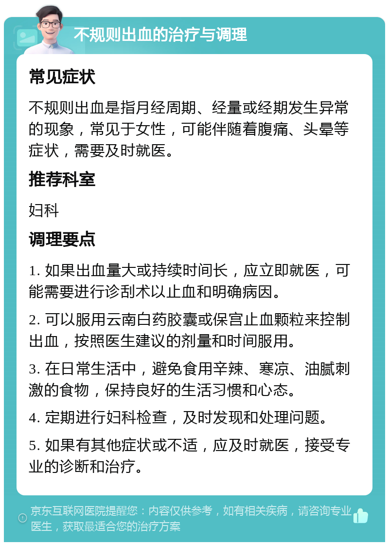 不规则出血的治疗与调理 常见症状 不规则出血是指月经周期、经量或经期发生异常的现象，常见于女性，可能伴随着腹痛、头晕等症状，需要及时就医。 推荐科室 妇科 调理要点 1. 如果出血量大或持续时间长，应立即就医，可能需要进行诊刮术以止血和明确病因。 2. 可以服用云南白药胶囊或保宫止血颗粒来控制出血，按照医生建议的剂量和时间服用。 3. 在日常生活中，避免食用辛辣、寒凉、油腻刺激的食物，保持良好的生活习惯和心态。 4. 定期进行妇科检查，及时发现和处理问题。 5. 如果有其他症状或不适，应及时就医，接受专业的诊断和治疗。