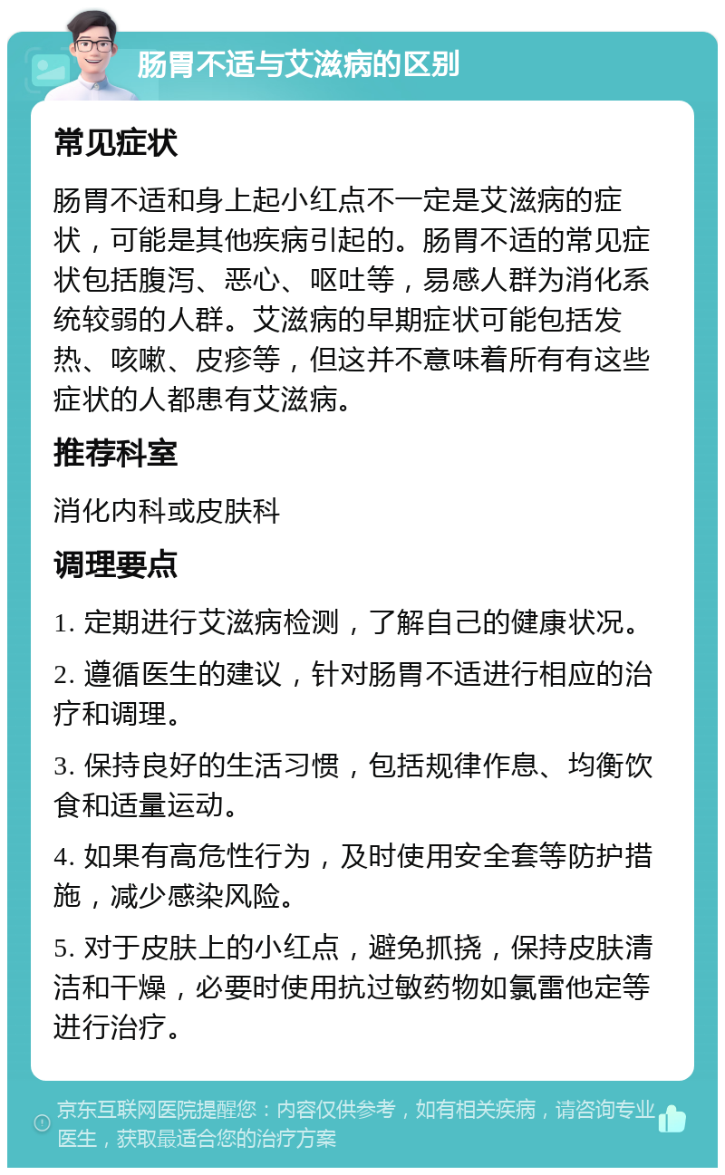 肠胃不适与艾滋病的区别 常见症状 肠胃不适和身上起小红点不一定是艾滋病的症状，可能是其他疾病引起的。肠胃不适的常见症状包括腹泻、恶心、呕吐等，易感人群为消化系统较弱的人群。艾滋病的早期症状可能包括发热、咳嗽、皮疹等，但这并不意味着所有有这些症状的人都患有艾滋病。 推荐科室 消化内科或皮肤科 调理要点 1. 定期进行艾滋病检测，了解自己的健康状况。 2. 遵循医生的建议，针对肠胃不适进行相应的治疗和调理。 3. 保持良好的生活习惯，包括规律作息、均衡饮食和适量运动。 4. 如果有高危性行为，及时使用安全套等防护措施，减少感染风险。 5. 对于皮肤上的小红点，避免抓挠，保持皮肤清洁和干燥，必要时使用抗过敏药物如氯雷他定等进行治疗。