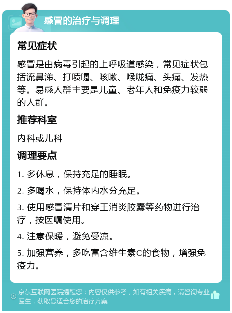 感冒的治疗与调理 常见症状 感冒是由病毒引起的上呼吸道感染，常见症状包括流鼻涕、打喷嚏、咳嗽、喉咙痛、头痛、发热等。易感人群主要是儿童、老年人和免疫力较弱的人群。 推荐科室 内科或儿科 调理要点 1. 多休息，保持充足的睡眠。 2. 多喝水，保持体内水分充足。 3. 使用感冒清片和穿王消炎胶囊等药物进行治疗，按医嘱使用。 4. 注意保暖，避免受凉。 5. 加强营养，多吃富含维生素C的食物，增强免疫力。