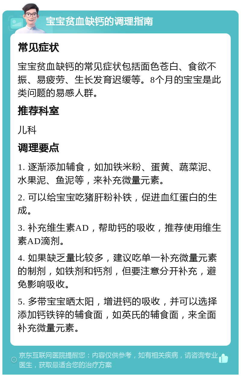 宝宝贫血缺钙的调理指南 常见症状 宝宝贫血缺钙的常见症状包括面色苍白、食欲不振、易疲劳、生长发育迟缓等。8个月的宝宝是此类问题的易感人群。 推荐科室 儿科 调理要点 1. 逐渐添加辅食，如加铁米粉、蛋黄、蔬菜泥、水果泥、鱼泥等，来补充微量元素。 2. 可以给宝宝吃猪肝粉补铁，促进血红蛋白的生成。 3. 补充维生素AD，帮助钙的吸收，推荐使用维生素AD滴剂。 4. 如果缺乏量比较多，建议吃单一补充微量元素的制剂，如铁剂和钙剂，但要注意分开补充，避免影响吸收。 5. 多带宝宝晒太阳，增进钙的吸收，并可以选择添加钙铁锌的辅食面，如英氏的辅食面，来全面补充微量元素。