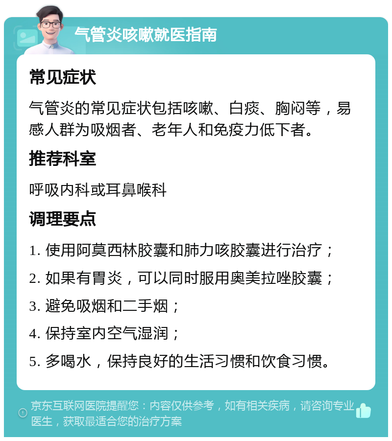 气管炎咳嗽就医指南 常见症状 气管炎的常见症状包括咳嗽、白痰、胸闷等，易感人群为吸烟者、老年人和免疫力低下者。 推荐科室 呼吸内科或耳鼻喉科 调理要点 1. 使用阿莫西林胶囊和肺力咳胶囊进行治疗； 2. 如果有胃炎，可以同时服用奥美拉唑胶囊； 3. 避免吸烟和二手烟； 4. 保持室内空气湿润； 5. 多喝水，保持良好的生活习惯和饮食习惯。