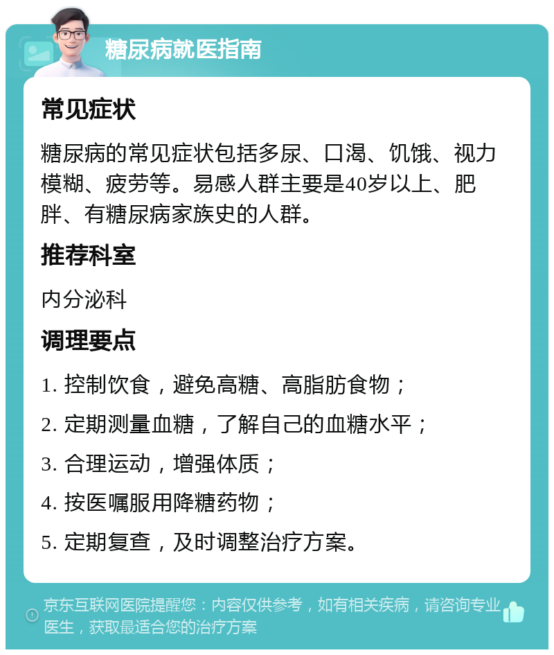 糖尿病就医指南 常见症状 糖尿病的常见症状包括多尿、口渴、饥饿、视力模糊、疲劳等。易感人群主要是40岁以上、肥胖、有糖尿病家族史的人群。 推荐科室 内分泌科 调理要点 1. 控制饮食，避免高糖、高脂肪食物； 2. 定期测量血糖，了解自己的血糖水平； 3. 合理运动，增强体质； 4. 按医嘱服用降糖药物； 5. 定期复查，及时调整治疗方案。