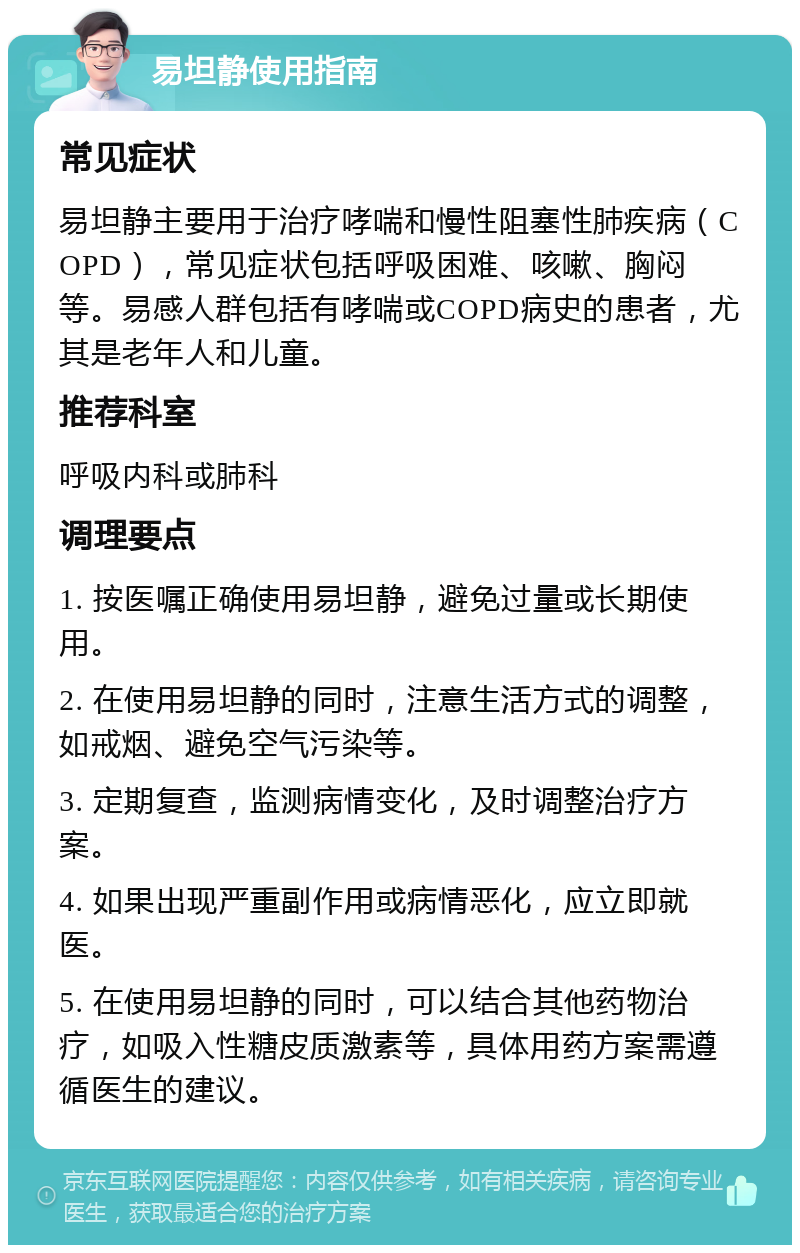 易坦静使用指南 常见症状 易坦静主要用于治疗哮喘和慢性阻塞性肺疾病（COPD），常见症状包括呼吸困难、咳嗽、胸闷等。易感人群包括有哮喘或COPD病史的患者，尤其是老年人和儿童。 推荐科室 呼吸内科或肺科 调理要点 1. 按医嘱正确使用易坦静，避免过量或长期使用。 2. 在使用易坦静的同时，注意生活方式的调整，如戒烟、避免空气污染等。 3. 定期复查，监测病情变化，及时调整治疗方案。 4. 如果出现严重副作用或病情恶化，应立即就医。 5. 在使用易坦静的同时，可以结合其他药物治疗，如吸入性糖皮质激素等，具体用药方案需遵循医生的建议。