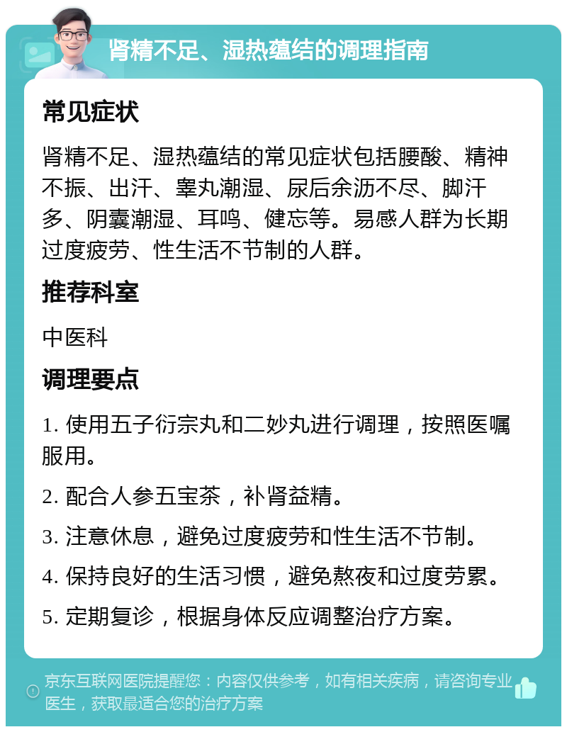 肾精不足、湿热蕴结的调理指南 常见症状 肾精不足、湿热蕴结的常见症状包括腰酸、精神不振、出汗、睾丸潮湿、尿后余沥不尽、脚汗多、阴囊潮湿、耳鸣、健忘等。易感人群为长期过度疲劳、性生活不节制的人群。 推荐科室 中医科 调理要点 1. 使用五子衍宗丸和二妙丸进行调理，按照医嘱服用。 2. 配合人参五宝茶，补肾益精。 3. 注意休息，避免过度疲劳和性生活不节制。 4. 保持良好的生活习惯，避免熬夜和过度劳累。 5. 定期复诊，根据身体反应调整治疗方案。