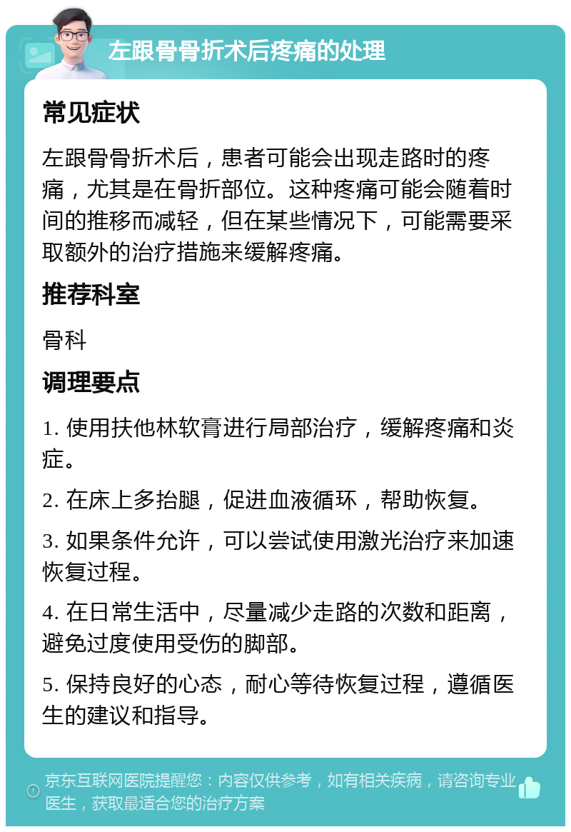 左跟骨骨折术后疼痛的处理 常见症状 左跟骨骨折术后，患者可能会出现走路时的疼痛，尤其是在骨折部位。这种疼痛可能会随着时间的推移而减轻，但在某些情况下，可能需要采取额外的治疗措施来缓解疼痛。 推荐科室 骨科 调理要点 1. 使用扶他林软膏进行局部治疗，缓解疼痛和炎症。 2. 在床上多抬腿，促进血液循环，帮助恢复。 3. 如果条件允许，可以尝试使用激光治疗来加速恢复过程。 4. 在日常生活中，尽量减少走路的次数和距离，避免过度使用受伤的脚部。 5. 保持良好的心态，耐心等待恢复过程，遵循医生的建议和指导。