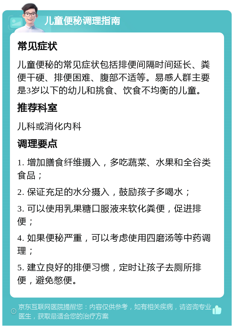 儿童便秘调理指南 常见症状 儿童便秘的常见症状包括排便间隔时间延长、粪便干硬、排便困难、腹部不适等。易感人群主要是3岁以下的幼儿和挑食、饮食不均衡的儿童。 推荐科室 儿科或消化内科 调理要点 1. 增加膳食纤维摄入，多吃蔬菜、水果和全谷类食品； 2. 保证充足的水分摄入，鼓励孩子多喝水； 3. 可以使用乳果糖口服液来软化粪便，促进排便； 4. 如果便秘严重，可以考虑使用四磨汤等中药调理； 5. 建立良好的排便习惯，定时让孩子去厕所排便，避免憋便。