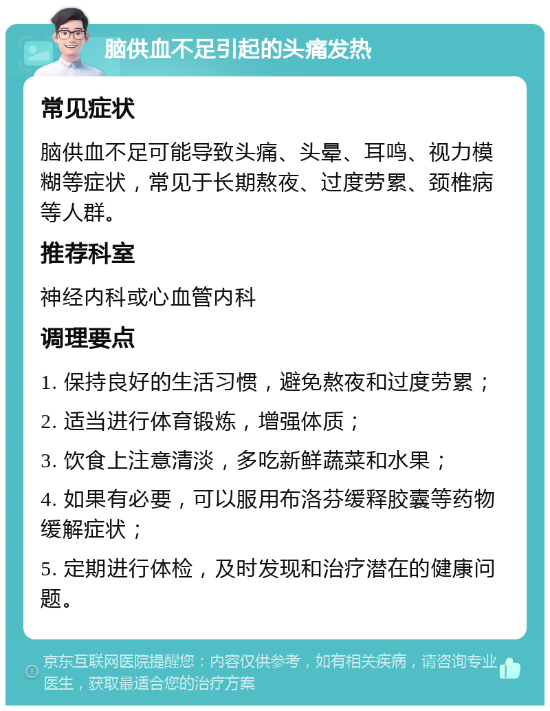 脑供血不足引起的头痛发热 常见症状 脑供血不足可能导致头痛、头晕、耳鸣、视力模糊等症状，常见于长期熬夜、过度劳累、颈椎病等人群。 推荐科室 神经内科或心血管内科 调理要点 1. 保持良好的生活习惯，避免熬夜和过度劳累； 2. 适当进行体育锻炼，增强体质； 3. 饮食上注意清淡，多吃新鲜蔬菜和水果； 4. 如果有必要，可以服用布洛芬缓释胶囊等药物缓解症状； 5. 定期进行体检，及时发现和治疗潜在的健康问题。