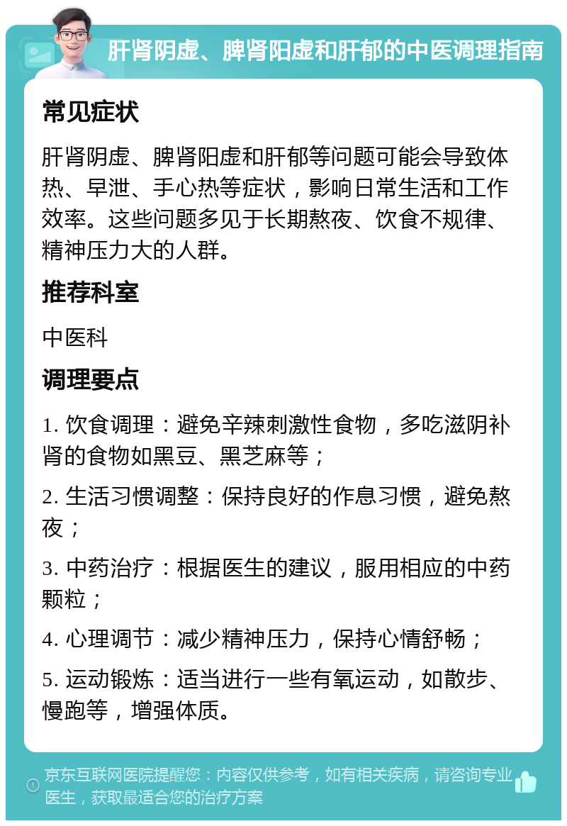 肝肾阴虚、脾肾阳虚和肝郁的中医调理指南 常见症状 肝肾阴虚、脾肾阳虚和肝郁等问题可能会导致体热、早泄、手心热等症状，影响日常生活和工作效率。这些问题多见于长期熬夜、饮食不规律、精神压力大的人群。 推荐科室 中医科 调理要点 1. 饮食调理：避免辛辣刺激性食物，多吃滋阴补肾的食物如黑豆、黑芝麻等； 2. 生活习惯调整：保持良好的作息习惯，避免熬夜； 3. 中药治疗：根据医生的建议，服用相应的中药颗粒； 4. 心理调节：减少精神压力，保持心情舒畅； 5. 运动锻炼：适当进行一些有氧运动，如散步、慢跑等，增强体质。