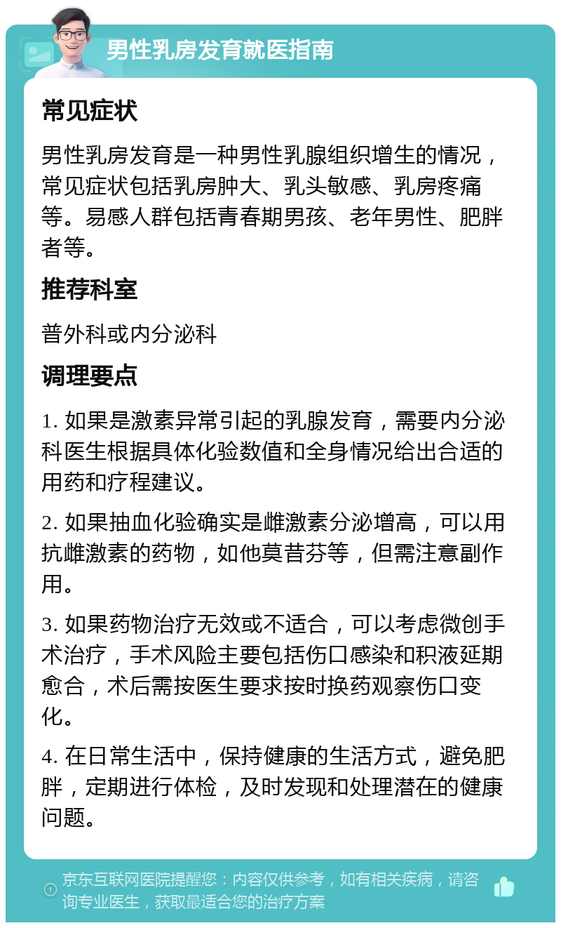 男性乳房发育就医指南 常见症状 男性乳房发育是一种男性乳腺组织增生的情况，常见症状包括乳房肿大、乳头敏感、乳房疼痛等。易感人群包括青春期男孩、老年男性、肥胖者等。 推荐科室 普外科或内分泌科 调理要点 1. 如果是激素异常引起的乳腺发育，需要内分泌科医生根据具体化验数值和全身情况给出合适的用药和疗程建议。 2. 如果抽血化验确实是雌激素分泌增高，可以用抗雌激素的药物，如他莫昔芬等，但需注意副作用。 3. 如果药物治疗无效或不适合，可以考虑微创手术治疗，手术风险主要包括伤口感染和积液延期愈合，术后需按医生要求按时换药观察伤口变化。 4. 在日常生活中，保持健康的生活方式，避免肥胖，定期进行体检，及时发现和处理潜在的健康问题。