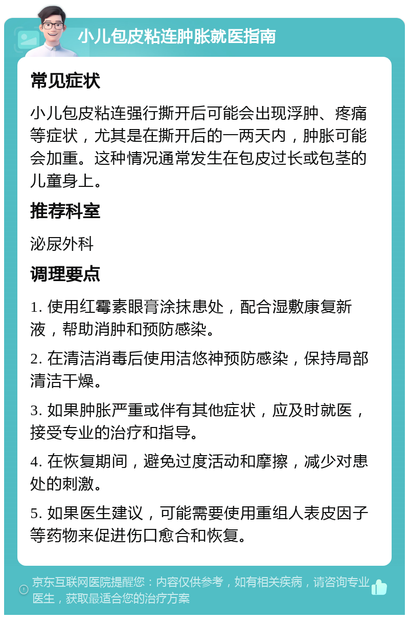 小儿包皮粘连肿胀就医指南 常见症状 小儿包皮粘连强行撕开后可能会出现浮肿、疼痛等症状，尤其是在撕开后的一两天内，肿胀可能会加重。这种情况通常发生在包皮过长或包茎的儿童身上。 推荐科室 泌尿外科 调理要点 1. 使用红霉素眼膏涂抹患处，配合湿敷康复新液，帮助消肿和预防感染。 2. 在清洁消毒后使用洁悠神预防感染，保持局部清洁干燥。 3. 如果肿胀严重或伴有其他症状，应及时就医，接受专业的治疗和指导。 4. 在恢复期间，避免过度活动和摩擦，减少对患处的刺激。 5. 如果医生建议，可能需要使用重组人表皮因子等药物来促进伤口愈合和恢复。