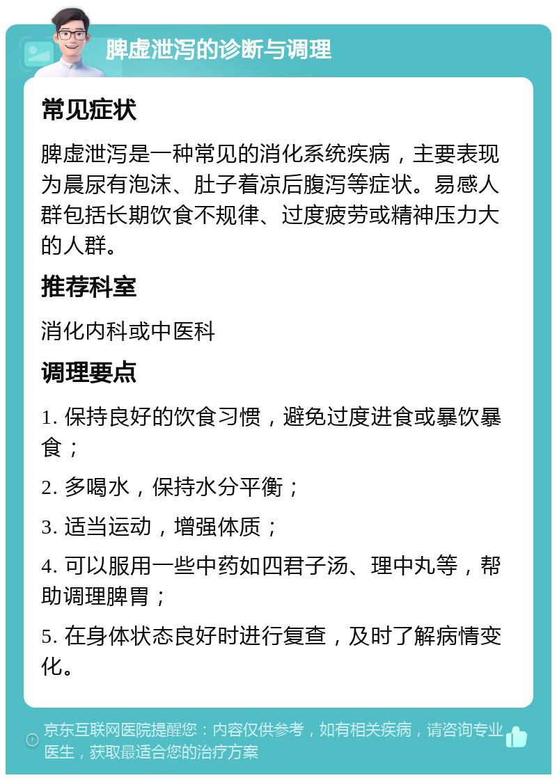 脾虚泄泻的诊断与调理 常见症状 脾虚泄泻是一种常见的消化系统疾病，主要表现为晨尿有泡沫、肚子着凉后腹泻等症状。易感人群包括长期饮食不规律、过度疲劳或精神压力大的人群。 推荐科室 消化内科或中医科 调理要点 1. 保持良好的饮食习惯，避免过度进食或暴饮暴食； 2. 多喝水，保持水分平衡； 3. 适当运动，增强体质； 4. 可以服用一些中药如四君子汤、理中丸等，帮助调理脾胃； 5. 在身体状态良好时进行复查，及时了解病情变化。