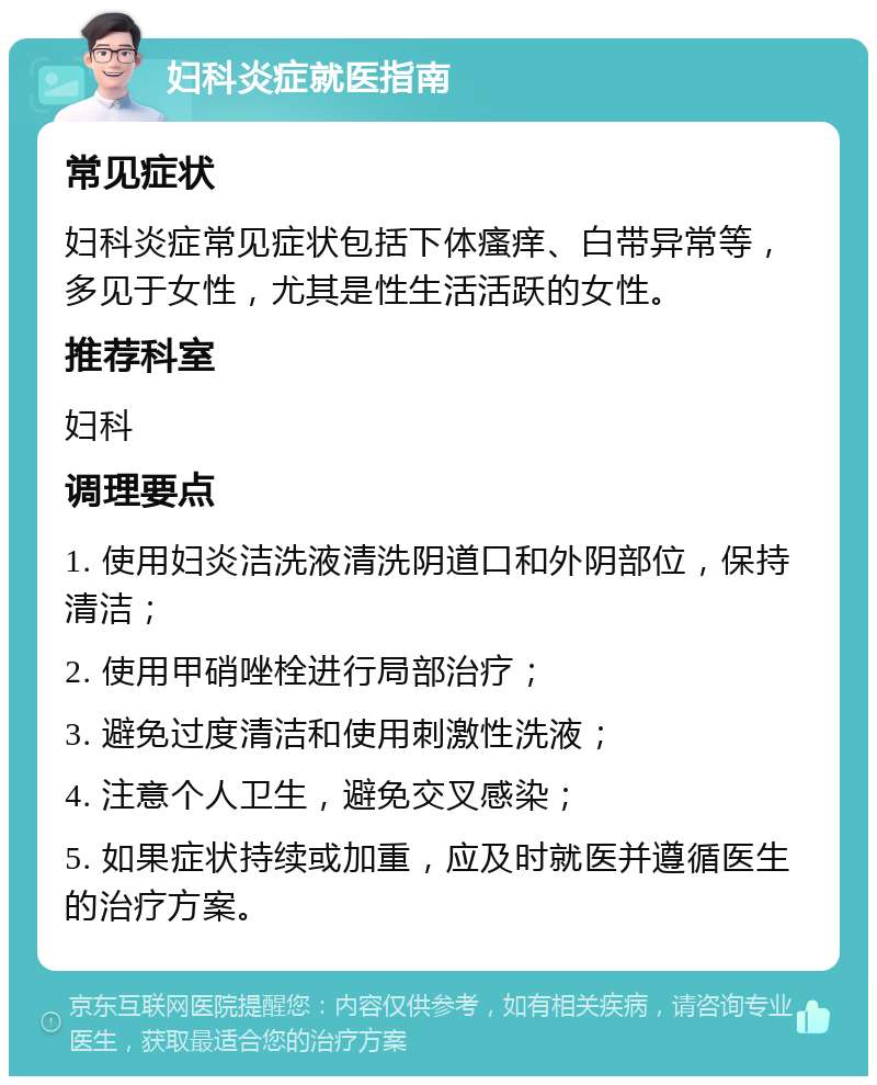 妇科炎症就医指南 常见症状 妇科炎症常见症状包括下体瘙痒、白带异常等，多见于女性，尤其是性生活活跃的女性。 推荐科室 妇科 调理要点 1. 使用妇炎洁洗液清洗阴道口和外阴部位，保持清洁； 2. 使用甲硝唑栓进行局部治疗； 3. 避免过度清洁和使用刺激性洗液； 4. 注意个人卫生，避免交叉感染； 5. 如果症状持续或加重，应及时就医并遵循医生的治疗方案。