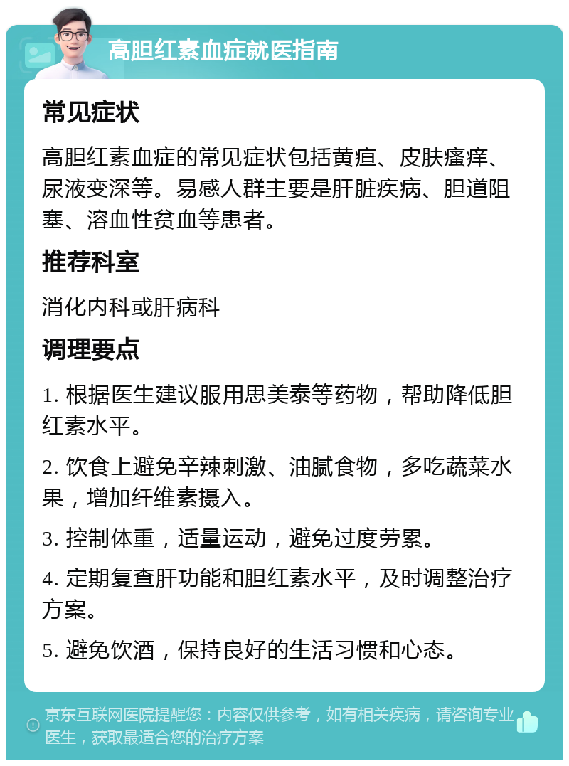 高胆红素血症就医指南 常见症状 高胆红素血症的常见症状包括黄疸、皮肤瘙痒、尿液变深等。易感人群主要是肝脏疾病、胆道阻塞、溶血性贫血等患者。 推荐科室 消化内科或肝病科 调理要点 1. 根据医生建议服用思美泰等药物，帮助降低胆红素水平。 2. 饮食上避免辛辣刺激、油腻食物，多吃蔬菜水果，增加纤维素摄入。 3. 控制体重，适量运动，避免过度劳累。 4. 定期复查肝功能和胆红素水平，及时调整治疗方案。 5. 避免饮酒，保持良好的生活习惯和心态。