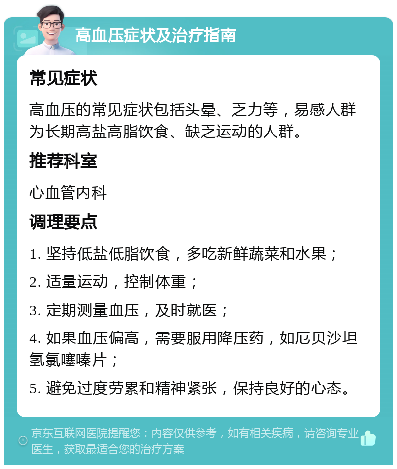 高血压症状及治疗指南 常见症状 高血压的常见症状包括头晕、乏力等，易感人群为长期高盐高脂饮食、缺乏运动的人群。 推荐科室 心血管内科 调理要点 1. 坚持低盐低脂饮食，多吃新鲜蔬菜和水果； 2. 适量运动，控制体重； 3. 定期测量血压，及时就医； 4. 如果血压偏高，需要服用降压药，如厄贝沙坦氢氯噻嗪片； 5. 避免过度劳累和精神紧张，保持良好的心态。