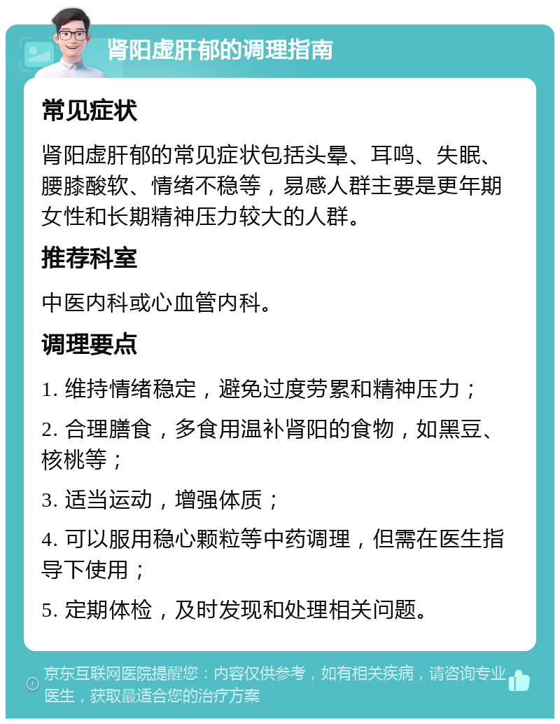 肾阳虚肝郁的调理指南 常见症状 肾阳虚肝郁的常见症状包括头晕、耳鸣、失眠、腰膝酸软、情绪不稳等，易感人群主要是更年期女性和长期精神压力较大的人群。 推荐科室 中医内科或心血管内科。 调理要点 1. 维持情绪稳定，避免过度劳累和精神压力； 2. 合理膳食，多食用温补肾阳的食物，如黑豆、核桃等； 3. 适当运动，增强体质； 4. 可以服用稳心颗粒等中药调理，但需在医生指导下使用； 5. 定期体检，及时发现和处理相关问题。