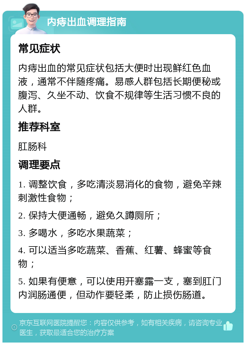 内痔出血调理指南 常见症状 内痔出血的常见症状包括大便时出现鲜红色血液，通常不伴随疼痛。易感人群包括长期便秘或腹泻、久坐不动、饮食不规律等生活习惯不良的人群。 推荐科室 肛肠科 调理要点 1. 调整饮食，多吃清淡易消化的食物，避免辛辣刺激性食物； 2. 保持大便通畅，避免久蹲厕所； 3. 多喝水，多吃水果蔬菜； 4. 可以适当多吃蔬菜、香蕉、红薯、蜂蜜等食物； 5. 如果有便意，可以使用开塞露一支，塞到肛门内润肠通便，但动作要轻柔，防止损伤肠道。