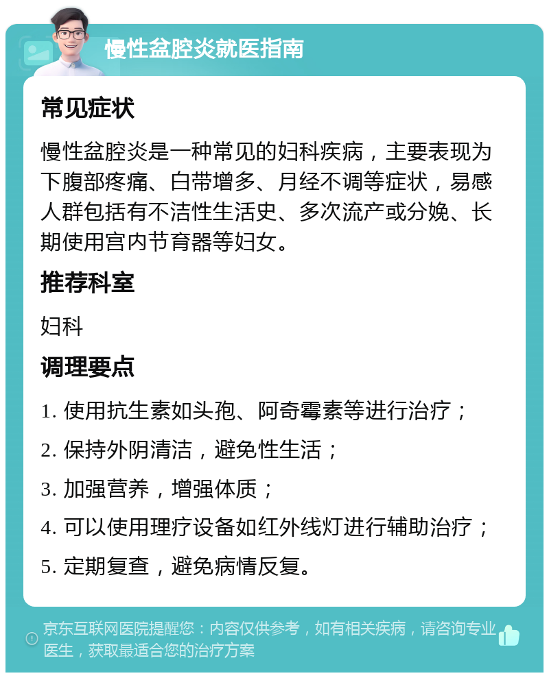 慢性盆腔炎就医指南 常见症状 慢性盆腔炎是一种常见的妇科疾病，主要表现为下腹部疼痛、白带增多、月经不调等症状，易感人群包括有不洁性生活史、多次流产或分娩、长期使用宫内节育器等妇女。 推荐科室 妇科 调理要点 1. 使用抗生素如头孢、阿奇霉素等进行治疗； 2. 保持外阴清洁，避免性生活； 3. 加强营养，增强体质； 4. 可以使用理疗设备如红外线灯进行辅助治疗； 5. 定期复查，避免病情反复。