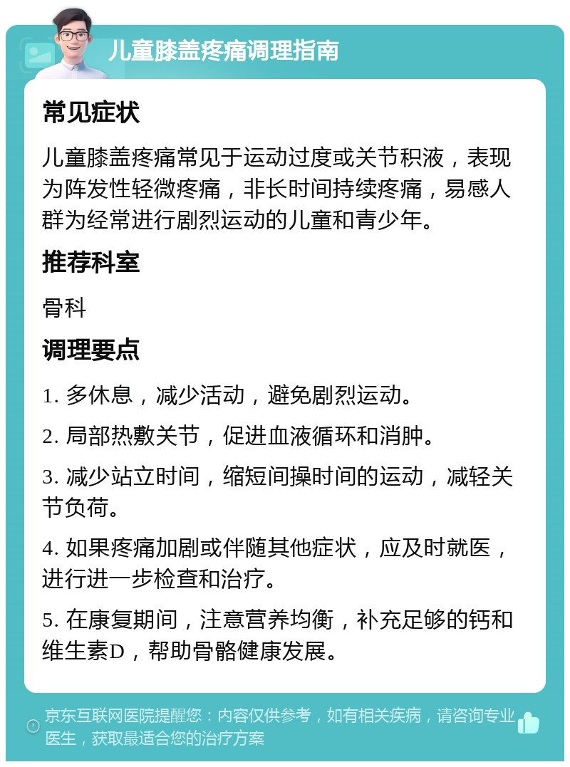 儿童膝盖疼痛调理指南 常见症状 儿童膝盖疼痛常见于运动过度或关节积液，表现为阵发性轻微疼痛，非长时间持续疼痛，易感人群为经常进行剧烈运动的儿童和青少年。 推荐科室 骨科 调理要点 1. 多休息，减少活动，避免剧烈运动。 2. 局部热敷关节，促进血液循环和消肿。 3. 减少站立时间，缩短间操时间的运动，减轻关节负荷。 4. 如果疼痛加剧或伴随其他症状，应及时就医，进行进一步检查和治疗。 5. 在康复期间，注意营养均衡，补充足够的钙和维生素D，帮助骨骼健康发展。