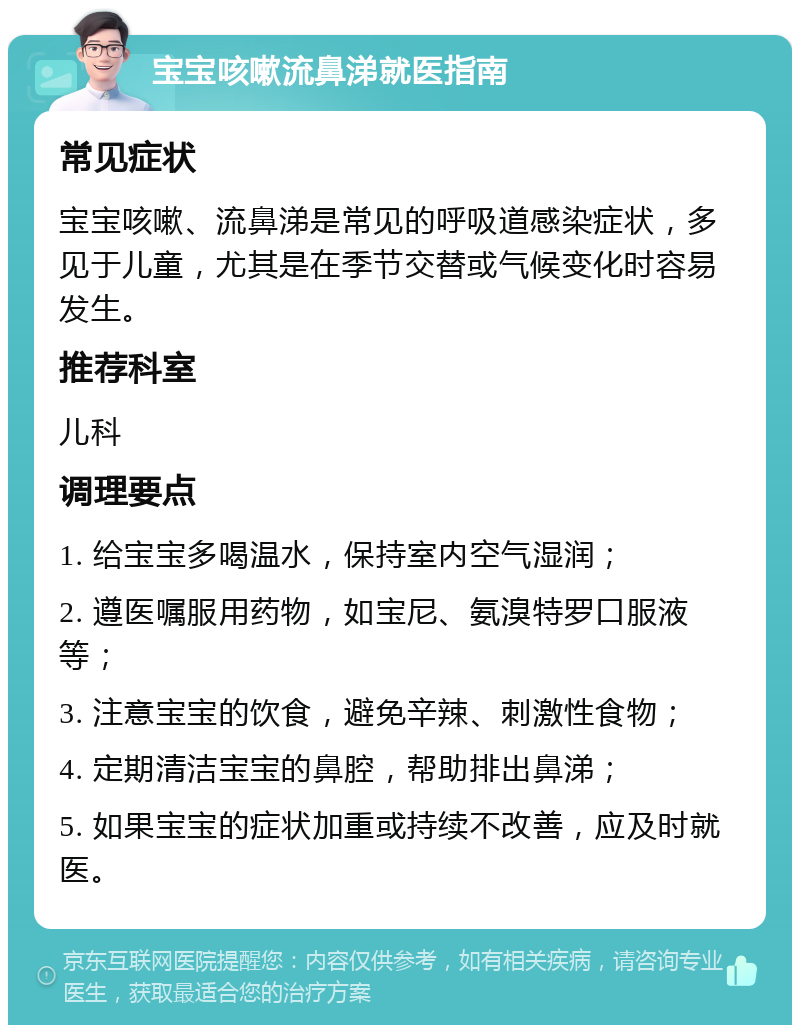 宝宝咳嗽流鼻涕就医指南 常见症状 宝宝咳嗽、流鼻涕是常见的呼吸道感染症状，多见于儿童，尤其是在季节交替或气候变化时容易发生。 推荐科室 儿科 调理要点 1. 给宝宝多喝温水，保持室内空气湿润； 2. 遵医嘱服用药物，如宝尼、氨溴特罗口服液等； 3. 注意宝宝的饮食，避免辛辣、刺激性食物； 4. 定期清洁宝宝的鼻腔，帮助排出鼻涕； 5. 如果宝宝的症状加重或持续不改善，应及时就医。