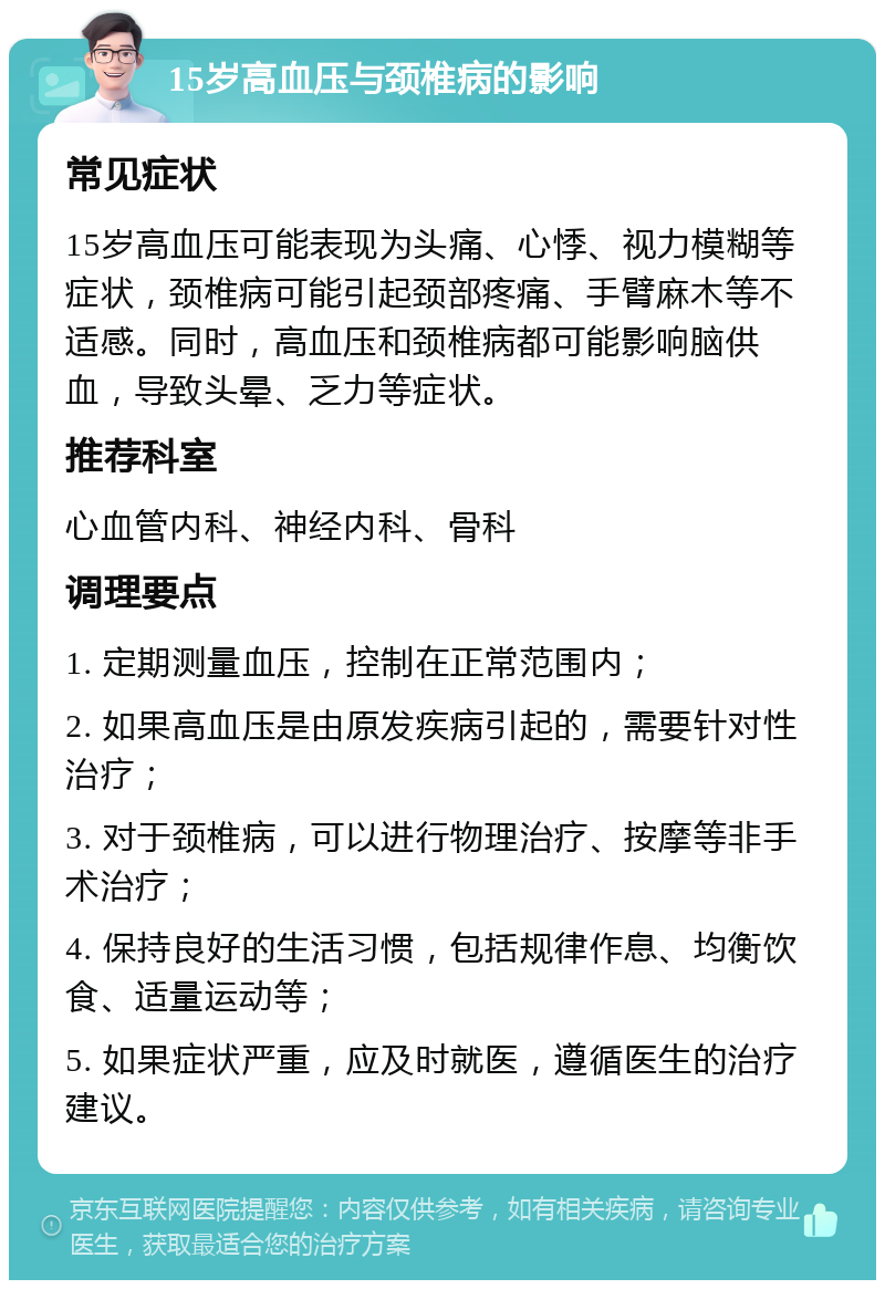 15岁高血压与颈椎病的影响 常见症状 15岁高血压可能表现为头痛、心悸、视力模糊等症状，颈椎病可能引起颈部疼痛、手臂麻木等不适感。同时，高血压和颈椎病都可能影响脑供血，导致头晕、乏力等症状。 推荐科室 心血管内科、神经内科、骨科 调理要点 1. 定期测量血压，控制在正常范围内； 2. 如果高血压是由原发疾病引起的，需要针对性治疗； 3. 对于颈椎病，可以进行物理治疗、按摩等非手术治疗； 4. 保持良好的生活习惯，包括规律作息、均衡饮食、适量运动等； 5. 如果症状严重，应及时就医，遵循医生的治疗建议。