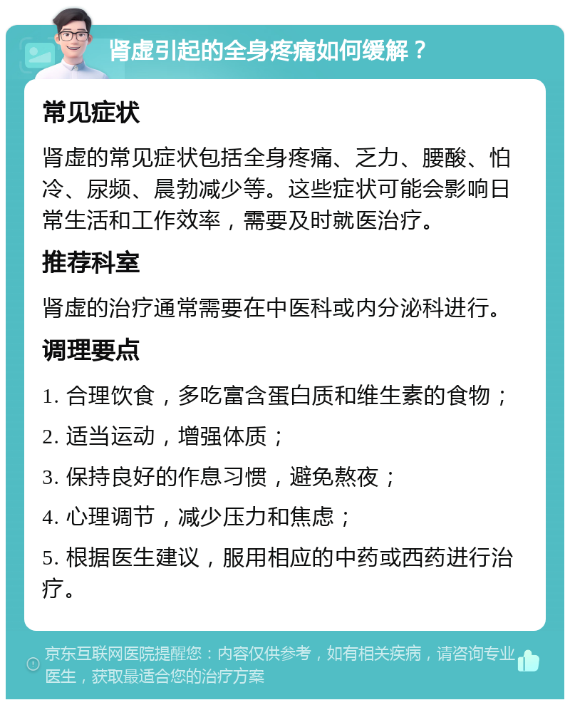 肾虚引起的全身疼痛如何缓解？ 常见症状 肾虚的常见症状包括全身疼痛、乏力、腰酸、怕冷、尿频、晨勃减少等。这些症状可能会影响日常生活和工作效率，需要及时就医治疗。 推荐科室 肾虚的治疗通常需要在中医科或内分泌科进行。 调理要点 1. 合理饮食，多吃富含蛋白质和维生素的食物； 2. 适当运动，增强体质； 3. 保持良好的作息习惯，避免熬夜； 4. 心理调节，减少压力和焦虑； 5. 根据医生建议，服用相应的中药或西药进行治疗。