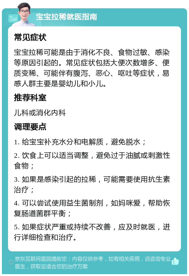 宝宝拉稀就医指南 常见症状 宝宝拉稀可能是由于消化不良、食物过敏、感染等原因引起的。常见症状包括大便次数增多、便质变稀、可能伴有腹泻、恶心、呕吐等症状，易感人群主要是婴幼儿和小儿。 推荐科室 儿科或消化内科 调理要点 1. 给宝宝补充水分和电解质，避免脱水； 2. 饮食上可以适当调整，避免过于油腻或刺激性食物； 3. 如果是感染引起的拉稀，可能需要使用抗生素治疗； 4. 可以尝试使用益生菌制剂，如妈咪爱，帮助恢复肠道菌群平衡； 5. 如果症状严重或持续不改善，应及时就医，进行详细检查和治疗。