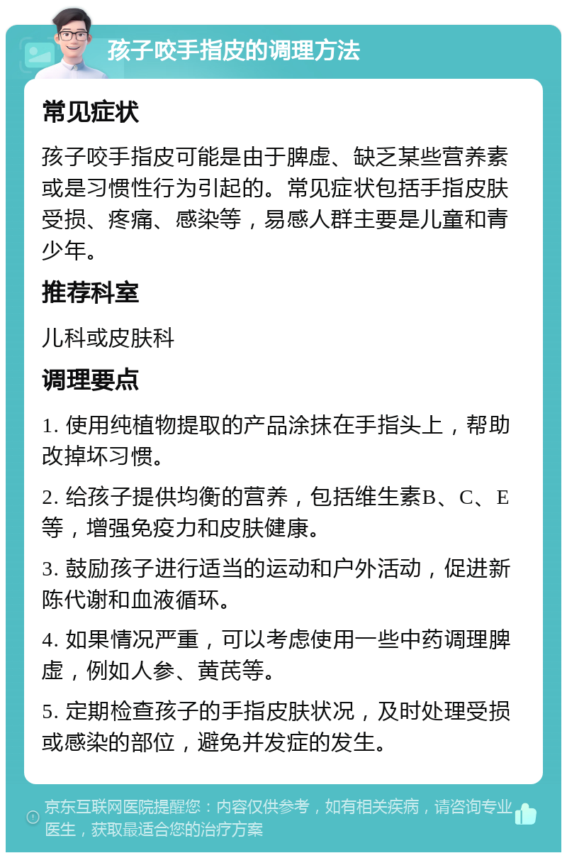 孩子咬手指皮的调理方法 常见症状 孩子咬手指皮可能是由于脾虚、缺乏某些营养素或是习惯性行为引起的。常见症状包括手指皮肤受损、疼痛、感染等，易感人群主要是儿童和青少年。 推荐科室 儿科或皮肤科 调理要点 1. 使用纯植物提取的产品涂抹在手指头上，帮助改掉坏习惯。 2. 给孩子提供均衡的营养，包括维生素B、C、E等，增强免疫力和皮肤健康。 3. 鼓励孩子进行适当的运动和户外活动，促进新陈代谢和血液循环。 4. 如果情况严重，可以考虑使用一些中药调理脾虚，例如人参、黄芪等。 5. 定期检查孩子的手指皮肤状况，及时处理受损或感染的部位，避免并发症的发生。