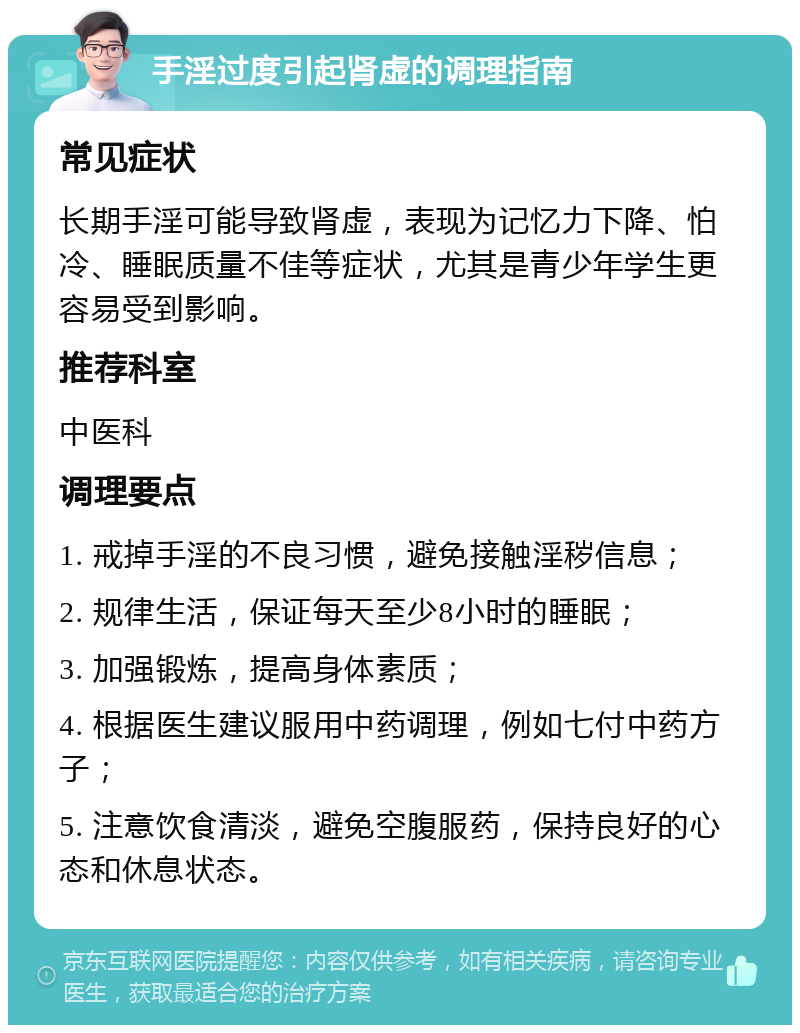 手淫过度引起肾虚的调理指南 常见症状 长期手淫可能导致肾虚，表现为记忆力下降、怕冷、睡眠质量不佳等症状，尤其是青少年学生更容易受到影响。 推荐科室 中医科 调理要点 1. 戒掉手淫的不良习惯，避免接触淫秽信息； 2. 规律生活，保证每天至少8小时的睡眠； 3. 加强锻炼，提高身体素质； 4. 根据医生建议服用中药调理，例如七付中药方子； 5. 注意饮食清淡，避免空腹服药，保持良好的心态和休息状态。