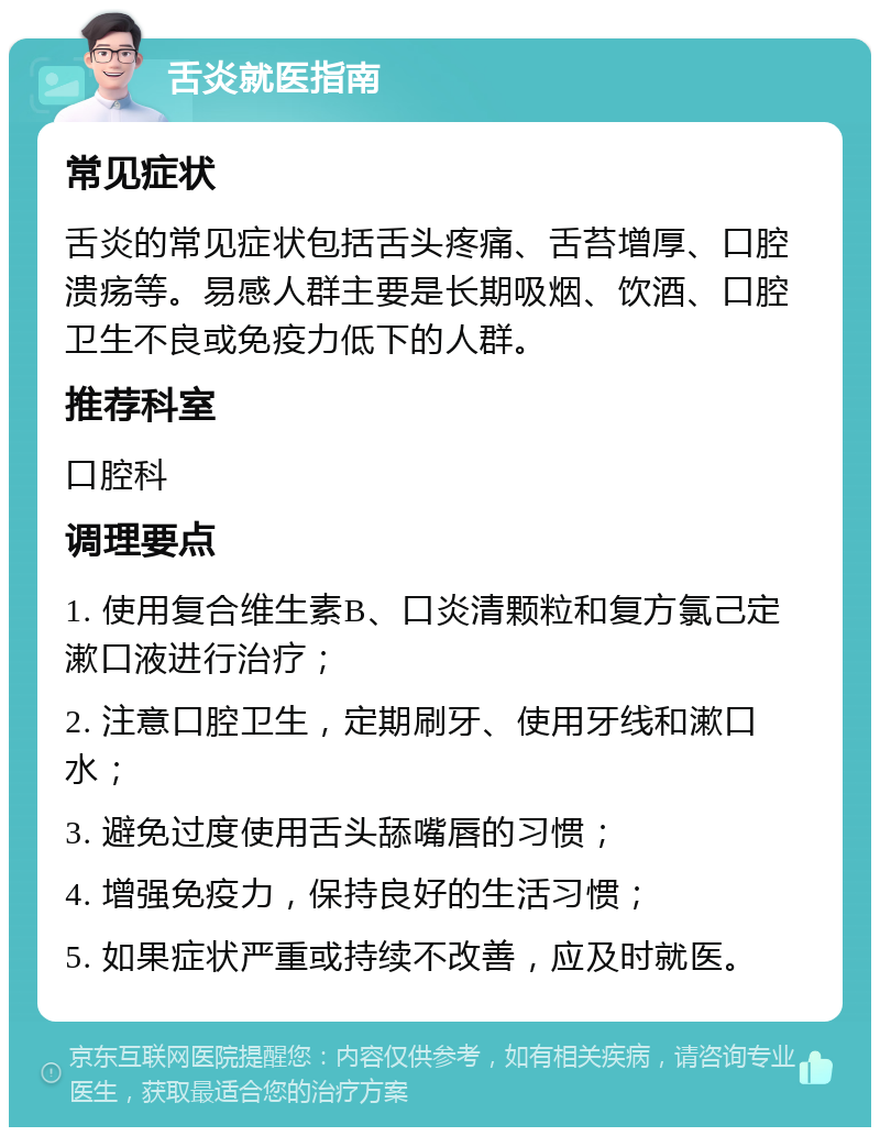 舌炎就医指南 常见症状 舌炎的常见症状包括舌头疼痛、舌苔增厚、口腔溃疡等。易感人群主要是长期吸烟、饮酒、口腔卫生不良或免疫力低下的人群。 推荐科室 口腔科 调理要点 1. 使用复合维生素B、口炎清颗粒和复方氯己定漱口液进行治疗； 2. 注意口腔卫生，定期刷牙、使用牙线和漱口水； 3. 避免过度使用舌头舔嘴唇的习惯； 4. 增强免疫力，保持良好的生活习惯； 5. 如果症状严重或持续不改善，应及时就医。