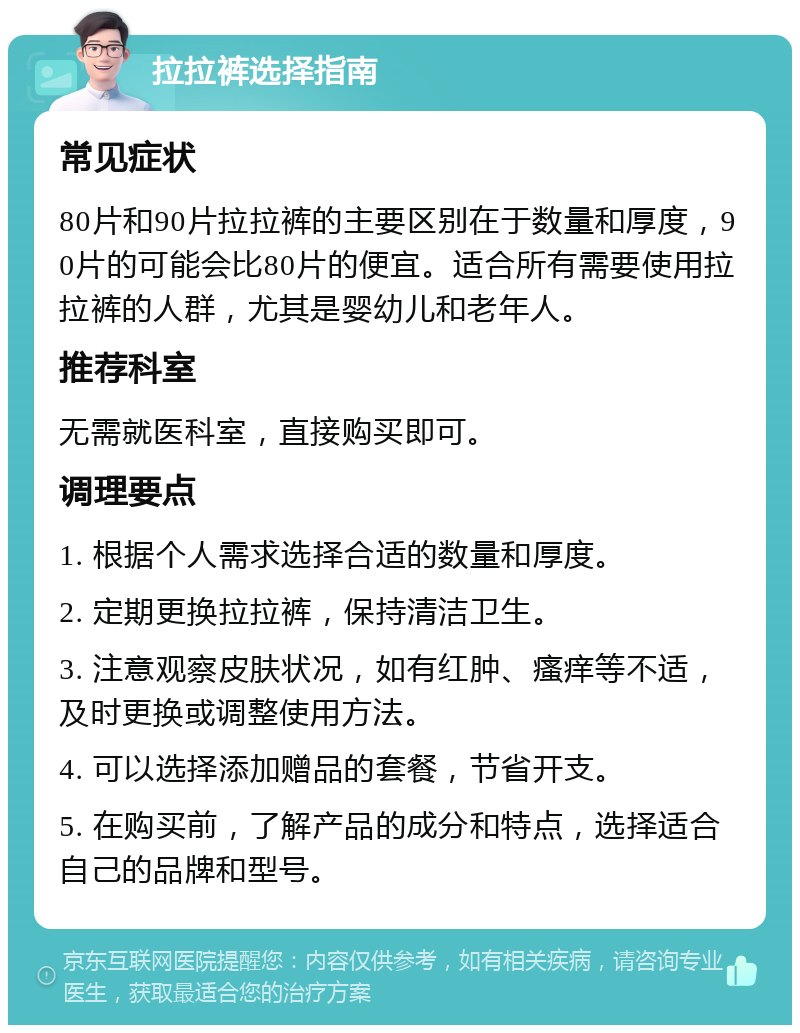 拉拉裤选择指南 常见症状 80片和90片拉拉裤的主要区别在于数量和厚度，90片的可能会比80片的便宜。适合所有需要使用拉拉裤的人群，尤其是婴幼儿和老年人。 推荐科室 无需就医科室，直接购买即可。 调理要点 1. 根据个人需求选择合适的数量和厚度。 2. 定期更换拉拉裤，保持清洁卫生。 3. 注意观察皮肤状况，如有红肿、瘙痒等不适，及时更换或调整使用方法。 4. 可以选择添加赠品的套餐，节省开支。 5. 在购买前，了解产品的成分和特点，选择适合自己的品牌和型号。