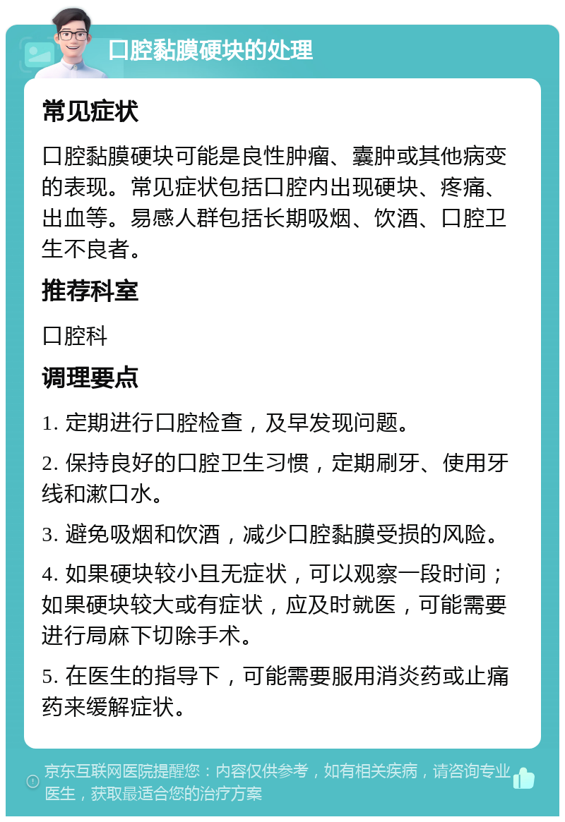 口腔黏膜硬块的处理 常见症状 口腔黏膜硬块可能是良性肿瘤、囊肿或其他病变的表现。常见症状包括口腔内出现硬块、疼痛、出血等。易感人群包括长期吸烟、饮酒、口腔卫生不良者。 推荐科室 口腔科 调理要点 1. 定期进行口腔检查，及早发现问题。 2. 保持良好的口腔卫生习惯，定期刷牙、使用牙线和漱口水。 3. 避免吸烟和饮酒，减少口腔黏膜受损的风险。 4. 如果硬块较小且无症状，可以观察一段时间；如果硬块较大或有症状，应及时就医，可能需要进行局麻下切除手术。 5. 在医生的指导下，可能需要服用消炎药或止痛药来缓解症状。