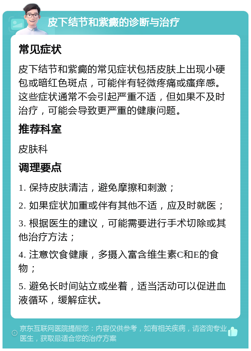 皮下结节和紫癜的诊断与治疗 常见症状 皮下结节和紫癜的常见症状包括皮肤上出现小硬包或暗红色斑点，可能伴有轻微疼痛或瘙痒感。这些症状通常不会引起严重不适，但如果不及时治疗，可能会导致更严重的健康问题。 推荐科室 皮肤科 调理要点 1. 保持皮肤清洁，避免摩擦和刺激； 2. 如果症状加重或伴有其他不适，应及时就医； 3. 根据医生的建议，可能需要进行手术切除或其他治疗方法； 4. 注意饮食健康，多摄入富含维生素C和E的食物； 5. 避免长时间站立或坐着，适当活动可以促进血液循环，缓解症状。