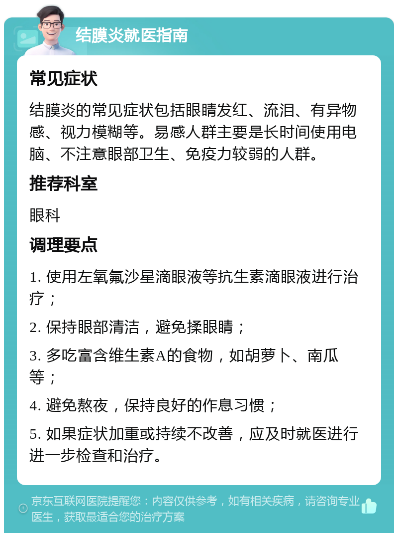 结膜炎就医指南 常见症状 结膜炎的常见症状包括眼睛发红、流泪、有异物感、视力模糊等。易感人群主要是长时间使用电脑、不注意眼部卫生、免疫力较弱的人群。 推荐科室 眼科 调理要点 1. 使用左氧氟沙星滴眼液等抗生素滴眼液进行治疗； 2. 保持眼部清洁，避免揉眼睛； 3. 多吃富含维生素A的食物，如胡萝卜、南瓜等； 4. 避免熬夜，保持良好的作息习惯； 5. 如果症状加重或持续不改善，应及时就医进行进一步检查和治疗。