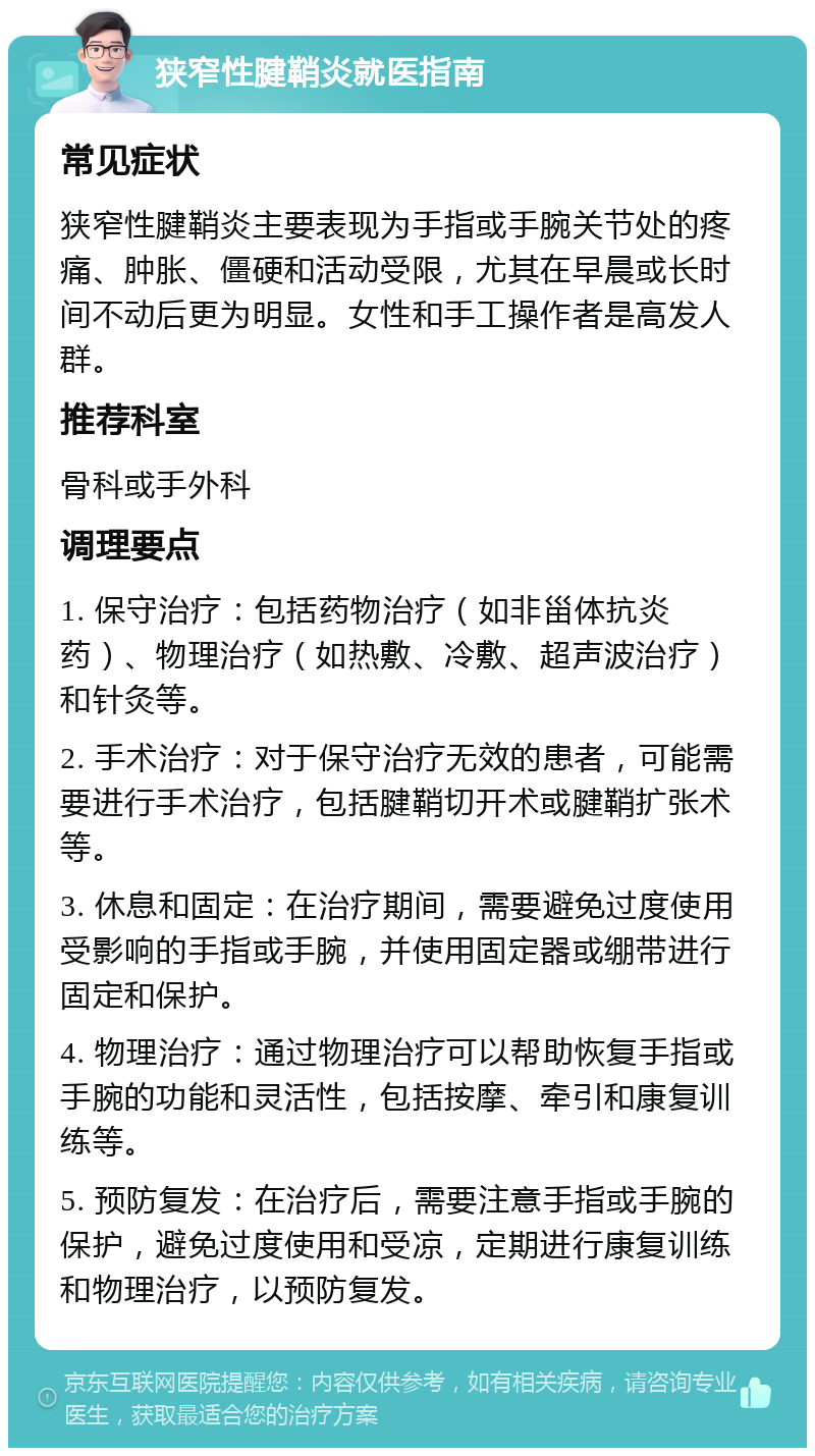 狭窄性腱鞘炎就医指南 常见症状 狭窄性腱鞘炎主要表现为手指或手腕关节处的疼痛、肿胀、僵硬和活动受限，尤其在早晨或长时间不动后更为明显。女性和手工操作者是高发人群。 推荐科室 骨科或手外科 调理要点 1. 保守治疗：包括药物治疗（如非甾体抗炎药）、物理治疗（如热敷、冷敷、超声波治疗）和针灸等。 2. 手术治疗：对于保守治疗无效的患者，可能需要进行手术治疗，包括腱鞘切开术或腱鞘扩张术等。 3. 休息和固定：在治疗期间，需要避免过度使用受影响的手指或手腕，并使用固定器或绷带进行固定和保护。 4. 物理治疗：通过物理治疗可以帮助恢复手指或手腕的功能和灵活性，包括按摩、牵引和康复训练等。 5. 预防复发：在治疗后，需要注意手指或手腕的保护，避免过度使用和受凉，定期进行康复训练和物理治疗，以预防复发。