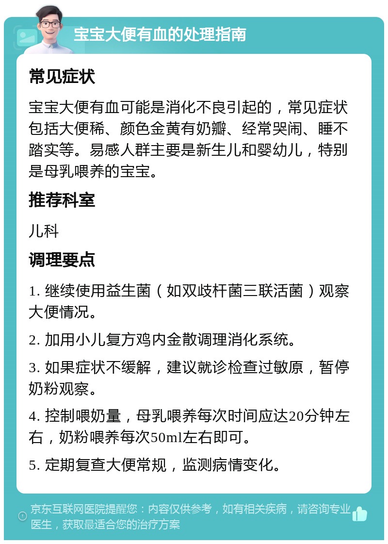 宝宝大便有血的处理指南 常见症状 宝宝大便有血可能是消化不良引起的，常见症状包括大便稀、颜色金黄有奶瓣、经常哭闹、睡不踏实等。易感人群主要是新生儿和婴幼儿，特别是母乳喂养的宝宝。 推荐科室 儿科 调理要点 1. 继续使用益生菌（如双歧杆菌三联活菌）观察大便情况。 2. 加用小儿复方鸡内金散调理消化系统。 3. 如果症状不缓解，建议就诊检查过敏原，暂停奶粉观察。 4. 控制喂奶量，母乳喂养每次时间应达20分钟左右，奶粉喂养每次50ml左右即可。 5. 定期复查大便常规，监测病情变化。