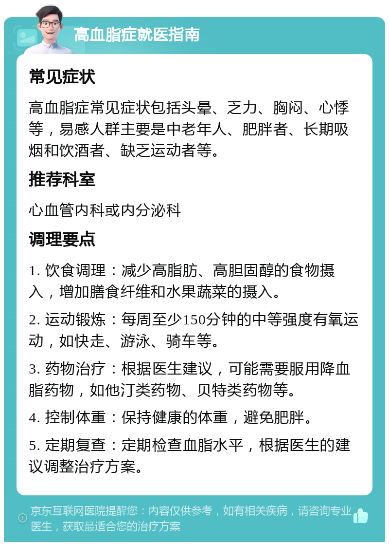 高血脂症就医指南 常见症状 高血脂症常见症状包括头晕、乏力、胸闷、心悸等，易感人群主要是中老年人、肥胖者、长期吸烟和饮酒者、缺乏运动者等。 推荐科室 心血管内科或内分泌科 调理要点 1. 饮食调理：减少高脂肪、高胆固醇的食物摄入，增加膳食纤维和水果蔬菜的摄入。 2. 运动锻炼：每周至少150分钟的中等强度有氧运动，如快走、游泳、骑车等。 3. 药物治疗：根据医生建议，可能需要服用降血脂药物，如他汀类药物、贝特类药物等。 4. 控制体重：保持健康的体重，避免肥胖。 5. 定期复查：定期检查血脂水平，根据医生的建议调整治疗方案。