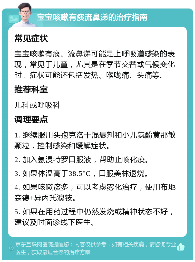 宝宝咳嗽有痰流鼻涕的治疗指南 常见症状 宝宝咳嗽有痰、流鼻涕可能是上呼吸道感染的表现，常见于儿童，尤其是在季节交替或气候变化时。症状可能还包括发热、喉咙痛、头痛等。 推荐科室 儿科或呼吸科 调理要点 1. 继续服用头孢克洛干混悬剂和小儿氨酚黄那敏颗粒，控制感染和缓解症状。 2. 加入氨溴特罗口服液，帮助止咳化痰。 3. 如果体温高于38.5°C，口服美林退烧。 4. 如果咳嗽痰多，可以考虑雾化治疗，使用布地奈德+异丙托溴铵。 5. 如果在用药过程中仍然发烧或精神状态不好，建议及时面诊线下医生。