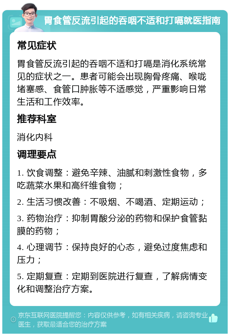 胃食管反流引起的吞咽不适和打嗝就医指南 常见症状 胃食管反流引起的吞咽不适和打嗝是消化系统常见的症状之一。患者可能会出现胸骨疼痛、喉咙堵塞感、食管口肿胀等不适感觉，严重影响日常生活和工作效率。 推荐科室 消化内科 调理要点 1. 饮食调整：避免辛辣、油腻和刺激性食物，多吃蔬菜水果和高纤维食物； 2. 生活习惯改善：不吸烟、不喝酒、定期运动； 3. 药物治疗：抑制胃酸分泌的药物和保护食管黏膜的药物； 4. 心理调节：保持良好的心态，避免过度焦虑和压力； 5. 定期复查：定期到医院进行复查，了解病情变化和调整治疗方案。