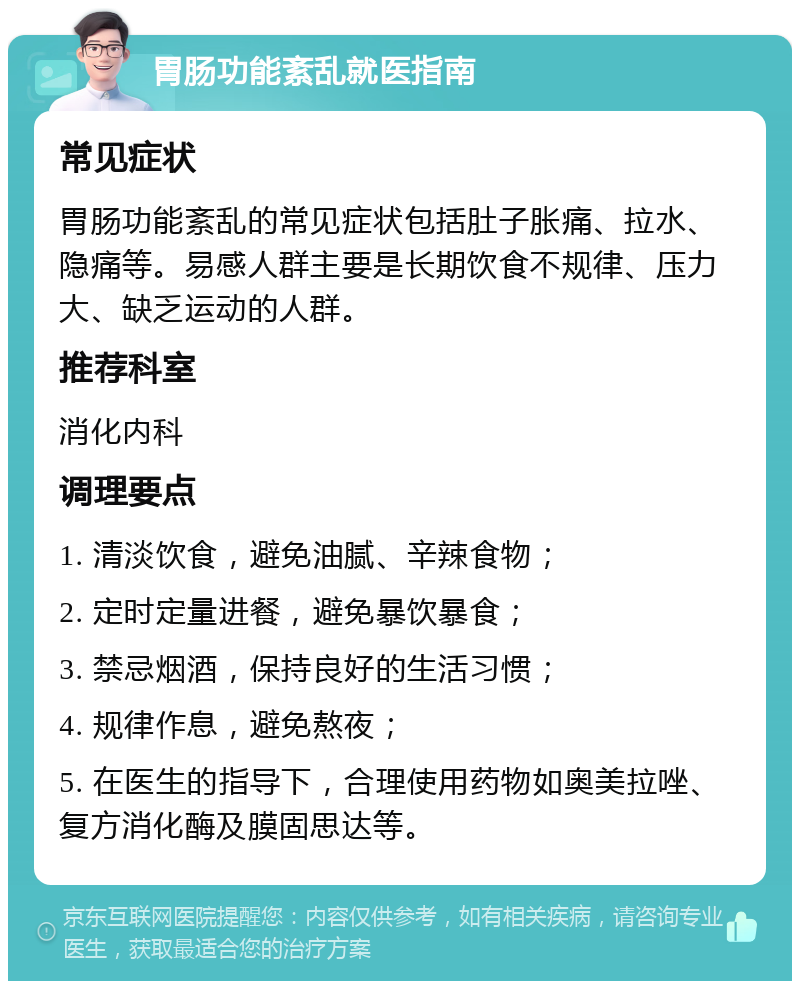 胃肠功能紊乱就医指南 常见症状 胃肠功能紊乱的常见症状包括肚子胀痛、拉水、隐痛等。易感人群主要是长期饮食不规律、压力大、缺乏运动的人群。 推荐科室 消化内科 调理要点 1. 清淡饮食，避免油腻、辛辣食物； 2. 定时定量进餐，避免暴饮暴食； 3. 禁忌烟酒，保持良好的生活习惯； 4. 规律作息，避免熬夜； 5. 在医生的指导下，合理使用药物如奥美拉唑、复方消化酶及膜固思达等。