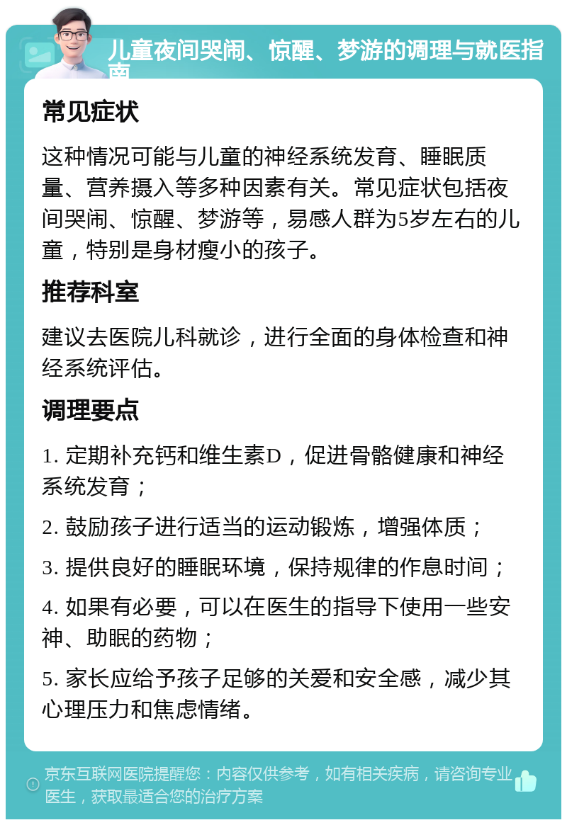 儿童夜间哭闹、惊醒、梦游的调理与就医指南 常见症状 这种情况可能与儿童的神经系统发育、睡眠质量、营养摄入等多种因素有关。常见症状包括夜间哭闹、惊醒、梦游等，易感人群为5岁左右的儿童，特别是身材瘦小的孩子。 推荐科室 建议去医院儿科就诊，进行全面的身体检查和神经系统评估。 调理要点 1. 定期补充钙和维生素D，促进骨骼健康和神经系统发育； 2. 鼓励孩子进行适当的运动锻炼，增强体质； 3. 提供良好的睡眠环境，保持规律的作息时间； 4. 如果有必要，可以在医生的指导下使用一些安神、助眠的药物； 5. 家长应给予孩子足够的关爱和安全感，减少其心理压力和焦虑情绪。