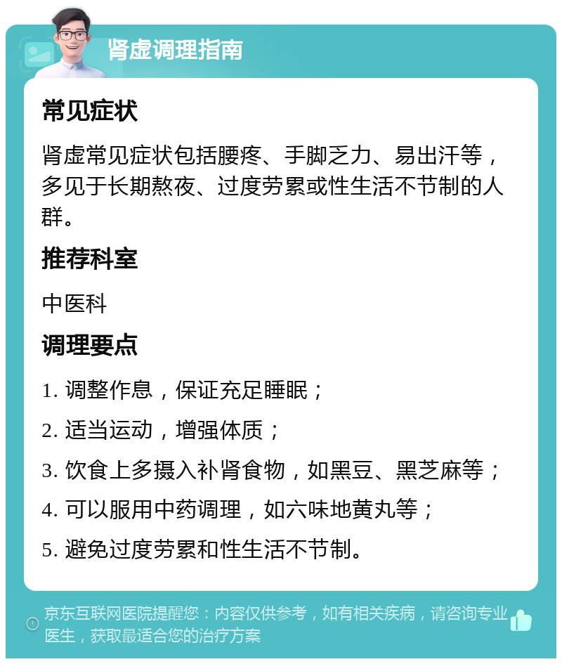 肾虚调理指南 常见症状 肾虚常见症状包括腰疼、手脚乏力、易出汗等，多见于长期熬夜、过度劳累或性生活不节制的人群。 推荐科室 中医科 调理要点 1. 调整作息，保证充足睡眠； 2. 适当运动，增强体质； 3. 饮食上多摄入补肾食物，如黑豆、黑芝麻等； 4. 可以服用中药调理，如六味地黄丸等； 5. 避免过度劳累和性生活不节制。