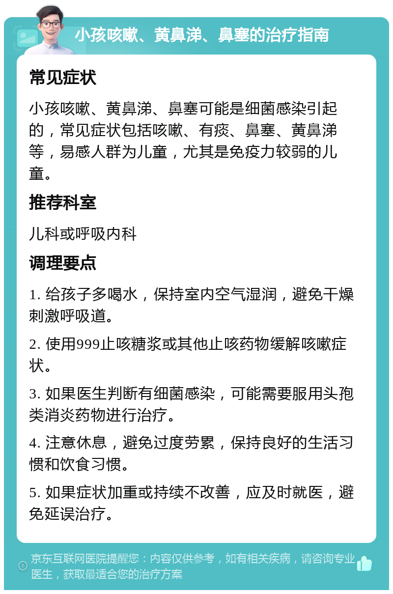 小孩咳嗽、黄鼻涕、鼻塞的治疗指南 常见症状 小孩咳嗽、黄鼻涕、鼻塞可能是细菌感染引起的，常见症状包括咳嗽、有痰、鼻塞、黄鼻涕等，易感人群为儿童，尤其是免疫力较弱的儿童。 推荐科室 儿科或呼吸内科 调理要点 1. 给孩子多喝水，保持室内空气湿润，避免干燥刺激呼吸道。 2. 使用999止咳糖浆或其他止咳药物缓解咳嗽症状。 3. 如果医生判断有细菌感染，可能需要服用头孢类消炎药物进行治疗。 4. 注意休息，避免过度劳累，保持良好的生活习惯和饮食习惯。 5. 如果症状加重或持续不改善，应及时就医，避免延误治疗。