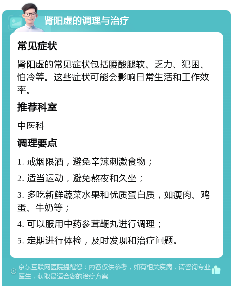 肾阳虚的调理与治疗 常见症状 肾阳虚的常见症状包括腰酸腿软、乏力、犯困、怕冷等。这些症状可能会影响日常生活和工作效率。 推荐科室 中医科 调理要点 1. 戒烟限酒，避免辛辣刺激食物； 2. 适当运动，避免熬夜和久坐； 3. 多吃新鲜蔬菜水果和优质蛋白质，如瘦肉、鸡蛋、牛奶等； 4. 可以服用中药参茸鞭丸进行调理； 5. 定期进行体检，及时发现和治疗问题。