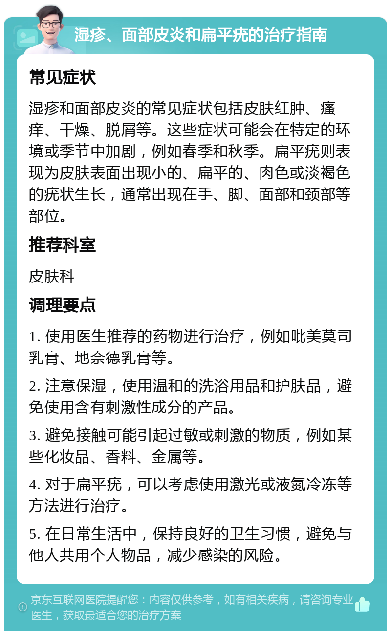 湿疹、面部皮炎和扁平疣的治疗指南 常见症状 湿疹和面部皮炎的常见症状包括皮肤红肿、瘙痒、干燥、脱屑等。这些症状可能会在特定的环境或季节中加剧，例如春季和秋季。扁平疣则表现为皮肤表面出现小的、扁平的、肉色或淡褐色的疣状生长，通常出现在手、脚、面部和颈部等部位。 推荐科室 皮肤科 调理要点 1. 使用医生推荐的药物进行治疗，例如吡美莫司乳膏、地奈德乳膏等。 2. 注意保湿，使用温和的洗浴用品和护肤品，避免使用含有刺激性成分的产品。 3. 避免接触可能引起过敏或刺激的物质，例如某些化妆品、香料、金属等。 4. 对于扁平疣，可以考虑使用激光或液氮冷冻等方法进行治疗。 5. 在日常生活中，保持良好的卫生习惯，避免与他人共用个人物品，减少感染的风险。