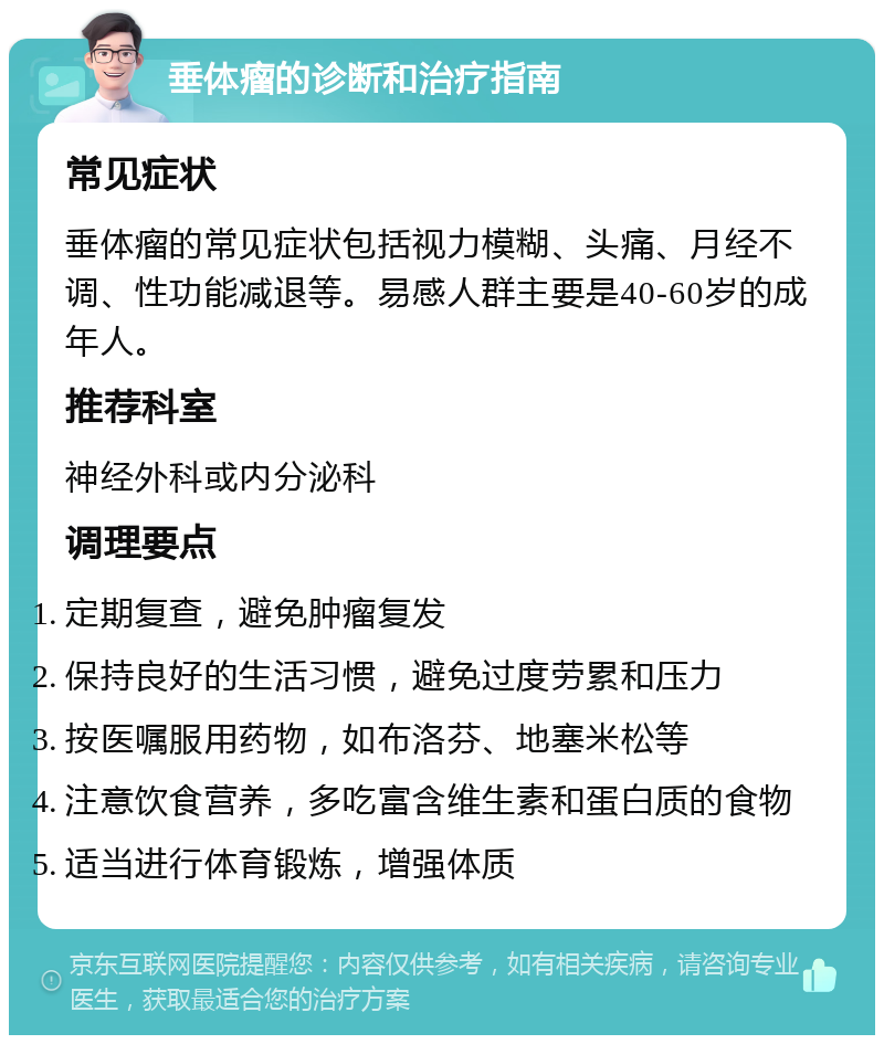 垂体瘤的诊断和治疗指南 常见症状 垂体瘤的常见症状包括视力模糊、头痛、月经不调、性功能减退等。易感人群主要是40-60岁的成年人。 推荐科室 神经外科或内分泌科 调理要点 定期复查，避免肿瘤复发 保持良好的生活习惯，避免过度劳累和压力 按医嘱服用药物，如布洛芬、地塞米松等 注意饮食营养，多吃富含维生素和蛋白质的食物 适当进行体育锻炼，增强体质