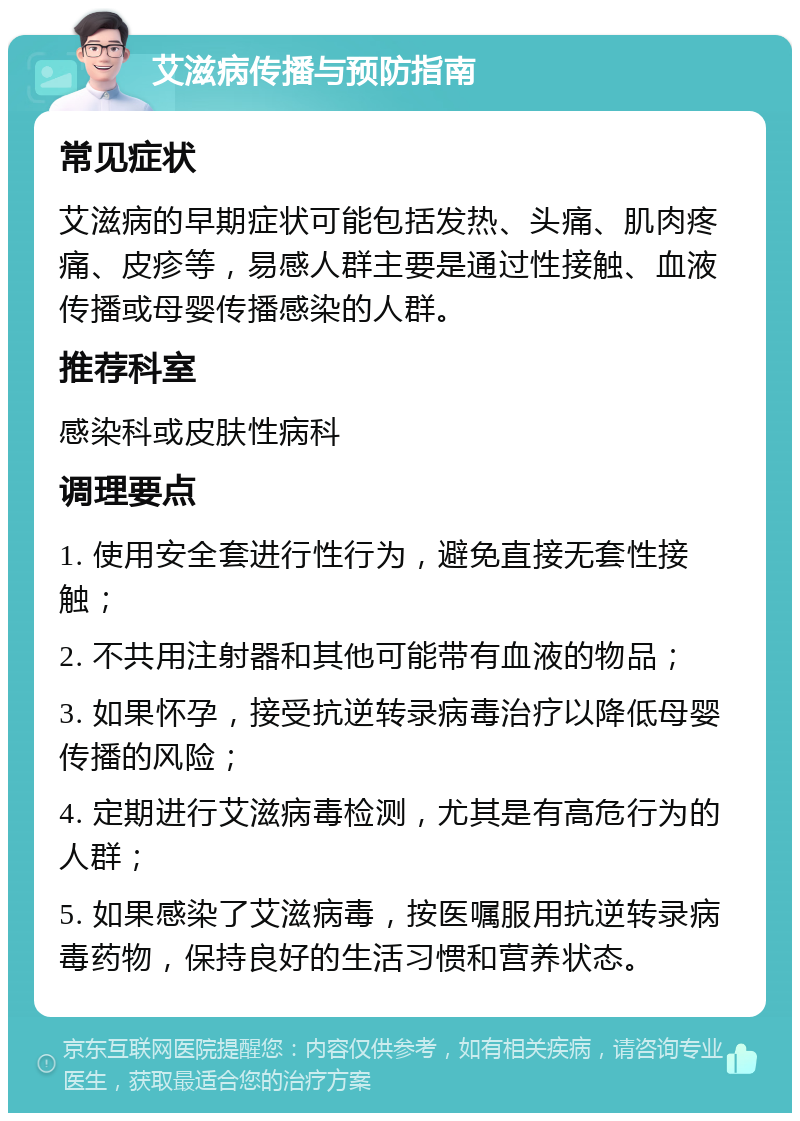 艾滋病传播与预防指南 常见症状 艾滋病的早期症状可能包括发热、头痛、肌肉疼痛、皮疹等，易感人群主要是通过性接触、血液传播或母婴传播感染的人群。 推荐科室 感染科或皮肤性病科 调理要点 1. 使用安全套进行性行为，避免直接无套性接触； 2. 不共用注射器和其他可能带有血液的物品； 3. 如果怀孕，接受抗逆转录病毒治疗以降低母婴传播的风险； 4. 定期进行艾滋病毒检测，尤其是有高危行为的人群； 5. 如果感染了艾滋病毒，按医嘱服用抗逆转录病毒药物，保持良好的生活习惯和营养状态。