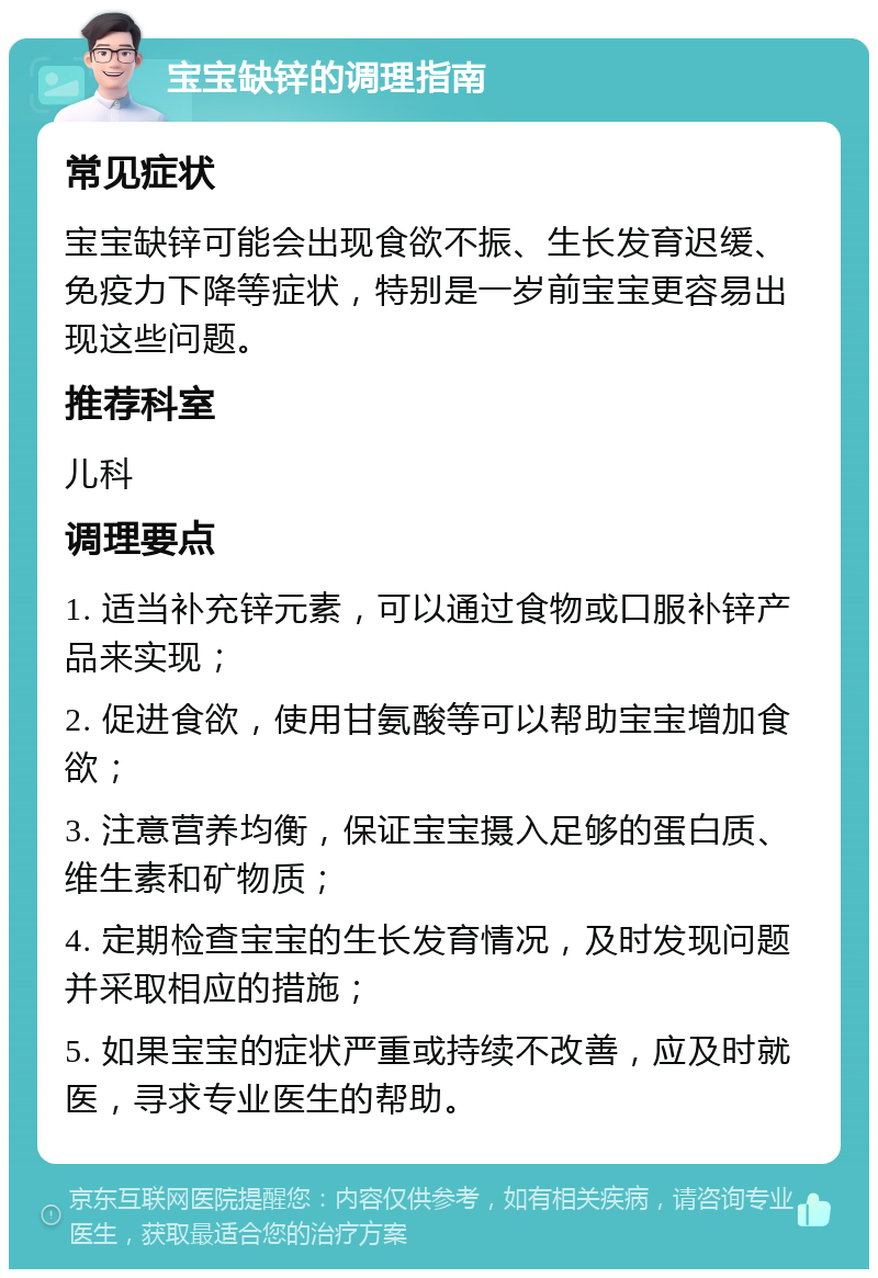 宝宝缺锌的调理指南 常见症状 宝宝缺锌可能会出现食欲不振、生长发育迟缓、免疫力下降等症状，特别是一岁前宝宝更容易出现这些问题。 推荐科室 儿科 调理要点 1. 适当补充锌元素，可以通过食物或口服补锌产品来实现； 2. 促进食欲，使用甘氨酸等可以帮助宝宝增加食欲； 3. 注意营养均衡，保证宝宝摄入足够的蛋白质、维生素和矿物质； 4. 定期检查宝宝的生长发育情况，及时发现问题并采取相应的措施； 5. 如果宝宝的症状严重或持续不改善，应及时就医，寻求专业医生的帮助。