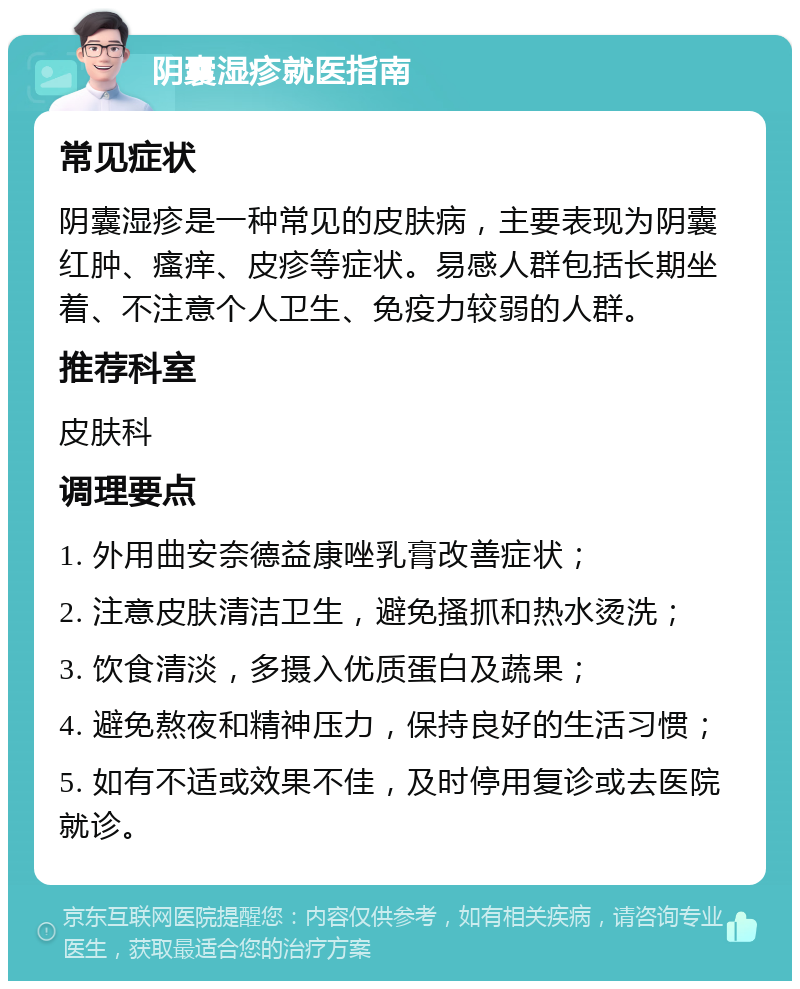 阴囊湿疹就医指南 常见症状 阴囊湿疹是一种常见的皮肤病，主要表现为阴囊红肿、瘙痒、皮疹等症状。易感人群包括长期坐着、不注意个人卫生、免疫力较弱的人群。 推荐科室 皮肤科 调理要点 1. 外用曲安奈德益康唑乳膏改善症状； 2. 注意皮肤清洁卫生，避免搔抓和热水烫洗； 3. 饮食清淡，多摄入优质蛋白及蔬果； 4. 避免熬夜和精神压力，保持良好的生活习惯； 5. 如有不适或效果不佳，及时停用复诊或去医院就诊。