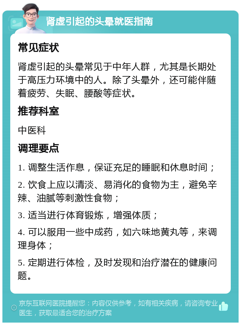 肾虚引起的头晕就医指南 常见症状 肾虚引起的头晕常见于中年人群，尤其是长期处于高压力环境中的人。除了头晕外，还可能伴随着疲劳、失眠、腰酸等症状。 推荐科室 中医科 调理要点 1. 调整生活作息，保证充足的睡眠和休息时间； 2. 饮食上应以清淡、易消化的食物为主，避免辛辣、油腻等刺激性食物； 3. 适当进行体育锻炼，增强体质； 4. 可以服用一些中成药，如六味地黄丸等，来调理身体； 5. 定期进行体检，及时发现和治疗潜在的健康问题。